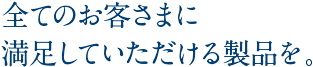 全てのお客さまに満足していただける製品を。