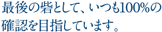 最後の砦として、いつも100%の確認を目指しています。