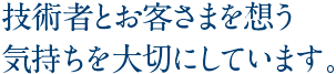 技術者とお客さまを想う気持ちを大切にしています。